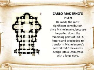 CARLO MADERNO’S
PLAN
He made the most
significant contribution
since Michelangelo, because
he pulled down the
remaining parts of Old St.
Peter's and proceeded to
transform Michelangelo's
centralized Greek-cross
design into a Latin cross
with a long nave.
 
