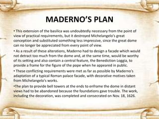 MADERNO’S PLAN
• This extension of the basilica was undoubtedly necessary from the point of
view of practical requirements, but it destroyed Michelangelo's great
conception and substituted something less impressive, since the great dome
can no longer be appreciated from every point of view.
• As a result of these alterations, Maderno had to design a facade which would
not detract too much from the dome and, at the same time, would be worthy
of its setting and also contain a central feature, the Benediction Loggia, to
provide a frame for the figure of the pope when he appeared in public.
• These conflicting requirements were met as far as possible by Maderno's
adaptation of a typical Roman palace facade, with decorative motives taken
from Michelangelo's works.
•The plan to provide bell towers at the ends to enframe the dome in distant
views had to be abandoned because the foundations gave trouble. The work,
including the decoration, was completed and consecrated on Nov. 18, 1626.
 