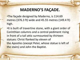 MADERNO’S FAÇADE.
•The façade designed by Maderno, is 114.69
metres (376.3 ft) wide and 45.55 metres (149.4 ft)
high.
•It is built of travertine stone, with a giant order of
Corinthian columns and a central pediment rising
in front of a tall attic surmounted by thirteen
statues: Christ flanked by eleven of
the Apostles (except Peter, whose statue is left of
the stairs) and John the Baptist.
 
