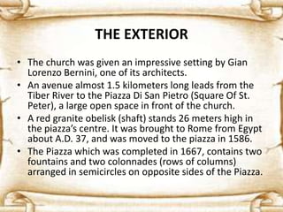 THE EXTERIOR
• The church was given an impressive setting by Gian
Lorenzo Bernini, one of its architects.
• An avenue almost 1.5 kilometers long leads from the
Tiber River to the Piazza Di San Pietro (Square Of St.
Peter), a large open space in front of the church.
• A red granite obelisk (shaft) stands 26 meters high in
the piazza’s centre. It was brought to Rome from Egypt
about A.D. 37, and was moved to the piazza in 1586.
• The Piazza which was completed in 1667, contains two
fountains and two colonnades (rows of columns)
arranged in semicircles on opposite sides of the Piazza.
 