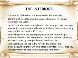THE INTERIORS
• The interior of the church is decorated in Baroque style.
• Bernini, who was also a sculptor, created many of its famous
features in the 1650s.
• He built the elaborate bronze baldacchino (canopy) over the main
alter, which stands beneath the dome. It closes the extremely long
sweep of the nave and is 95 Ft. high.
• As may be seen in the accompanying plan, the four principal
divisions of the basilica extend from the dome and are connected
with each other by passages behind the dome piers.
• To the right and the left of the nave lie the smaller and
lower aisles, the right of which is bordered by four lateral chapels,
the left by three chapels and the passage to the roof.
 