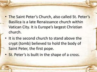 • The Saint Peter’s Church, also called St. Peter’s
Basilica is a late Renaissance church within
Vatican City. It is Europe’s largest Christian
church.
• It is the second church to stand above the
crypt (tomb) believed to hold the body of
Saint Peter, the first pope.
• St. Peter’s is built in the shape of a cross.
 