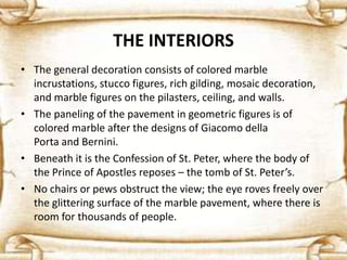 THE INTERIORS
• The general decoration consists of colored marble
incrustations, stucco figures, rich gilding, mosaic decoration,
and marble figures on the pilasters, ceiling, and walls.
• The paneling of the pavement in geometric figures is of
colored marble after the designs of Giacomo della
Porta and Bernini.
• Beneath it is the Confession of St. Peter, where the body of
the Prince of Apostles reposes – the tomb of St. Peter’s.
• No chairs or pews obstruct the view; the eye roves freely over
the glittering surface of the marble pavement, where there is
room for thousands of people.
 