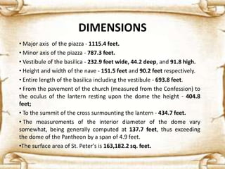 DIMENSIONS
• Major axis of the piazza - 1115.4 feet.
• Minor axis of the piazza - 787.3 feet.
• Vestibule of the basilica - 232.9 feet wide, 44.2 deep, and 91.8 high.
• Height and width of the nave - 151.5 feet and 90.2 feet respectively.
• Entire length of the basilica including the vestibule - 693.8 feet.
• From the pavement of the church (measured from the Confession) to
the oculus of the lantern resting upon the dome the height - 404.8
feet;
• To the summit of the cross surmounting the lantern - 434.7 feet.
• The measurements of the interior diameter of the dome vary
somewhat, being generally computed at 137.7 feet, thus exceeding
the dome of the Pantheon by a span of 4.9 feet.
•The surface area of St. Peter's is 163,182.2 sq. feet.
 