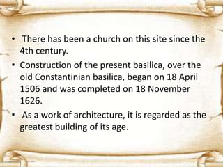 • There has been a church on this site since the
4th century.
• Construction of the present basilica, over the
old Constantinian basilica, began on 18 April
1506 and was completed on 18 November
1626.
• As a work of architecture, it is regarded as the
greatest building of its age.
 