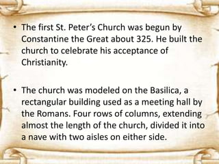• The first St. Peter’s Church was begun by
Constantine the Great about 325. He built the
church to celebrate his acceptance of
Christianity.
• The church was modeled on the Basilica, a
rectangular building used as a meeting hall by
the Romans. Four rows of columns, extending
almost the length of the church, divided it into
a nave with two aisles on either side.
 