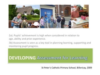 2a). Pupils’ achievement is high when considered in relation to
age, ability and prior experience.
3b) Assessment is seen as a key tool in planning learning, supporting and
monitoring pupil progress.



DEVELOPING
                             St Peter’s Catholic Primary School, Billericay, 2009
 