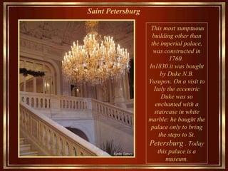 Saint Petersburg   Th is  most sumptuous  building other than the  imperial palace, was constructed in 1760 .  In 1830 it was bought by Duke N.B. Yusupov.  O n  a  visit to Italy the eccentric Duke  was so  enchanted with a staircase in white marble: he bought the palace only  to bring the steps   to  St.  Petersburg   . Today this palace is a museum . 