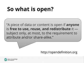 So what is open?
“A piece of data or content is open if anyone
is free to use, reuse, and redistribute it —
`
subject only...