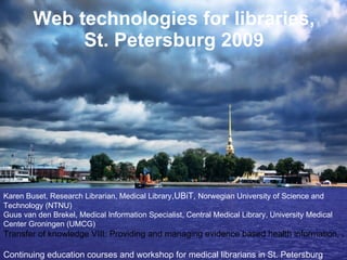 Web technologies for libraries, St. Petersburg 2009 Karen Buset, Research Librarian, Medical Library ,UBiT,  Norwegian University of Science and Technology (NTNU)  Guus van den Brekel, Medical Information Specialist, Central Medical Library, University Medical Center Groningen (UMCG) Transfer of knowledge VIII: Providing and managing evidence based health information, June 16-18, 2009    Continuing education courses and workshop for medical librarians in St. Petersburg 