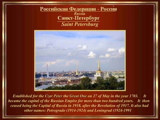 Saint Petersburg   ___________________ Established for the  Czar Peter  the  Great One  on 27 of May in the year 1703.  It became the capital of the Russian Empire for more than two hundred years.  It  then  ceased being the Capital of Russia in 1918, after the Revolution of 1917. It also had other names: Petrogrado (1914-1924) and Leningrad (1924-1991    Russia __________________________________ 