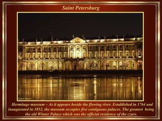 Saint Petersburg   Hermitage museum –  As it appears   beside the flowing river.  Established in 1764   and inaugurated in 1852, the museum occupies five contiguous palaces .   T he grea test   being  the old  Winter  Palace  which was the  official residence of the czars.   