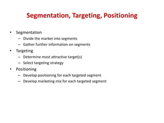 Segmentation, Targeting, Positioning

• Segmentation
    – Divide the market into segments
    – Gather further information on segments
• Targeting
    – Determine most attractive target(s)
    – Select targeting strategy
• Positioning
    – Develop positioning for each targeted segment
    – Develop marketing mix for each targeted segment
 