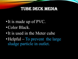 TUBE DECK MEDIA
•It is made up of PVC.
•Color Black.
•It is used in the Meter cube
•Helpful – To prevent the large
sludge particle in outlet.
 