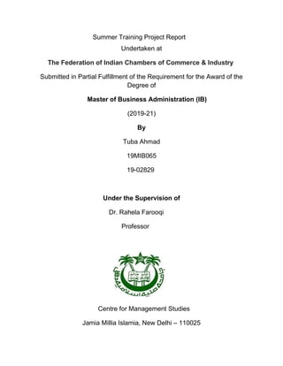 Summer Training Project Report
Undertaken at
The Federation of Indian Chambers of Commerce & Industry
Submitted in Partial Fulfillment of the Requirement for the Award of the
Degree of
Master of Business Administration (IB)
(2019-21)
By
Tuba Ahmad
19MIB065
19-02829
Under the Supervision of
Dr. Rahela Farooqi
Professor
Centre for Management Studies
Jamia Millia Islamia, New Delhi – 110025
 