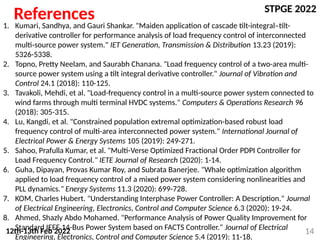 STPGE 2022
12th-13th Feb 2022 14
References
1. Kumari, Sandhya, and Gauri Shankar. "Maiden application of cascade tilt-integral–tilt-
derivative controller for performance analysis of load frequency control of interconnected
multi-source power system." IET Generation, Transmission & Distribution 13.23 (2019):
5326-5338.
2. Topno, Pretty Neelam, and Saurabh Chanana. "Load frequency control of a two-area multi-
source power system using a tilt integral derivative controller." Journal of Vibration and
Control 24.1 (2018): 110-125.
3. Tavakoli, Mehdi, et al. "Load-frequency control in a multi-source power system connected to
wind farms through multi terminal HVDC systems." Computers & Operations Research 96
(2018): 305-315.
4. Lu, Kangdi, et al. "Constrained population extremal optimization-based robust load
frequency control of multi-area interconnected power system." International Journal of
Electrical Power & Energy Systems 105 (2019): 249-271.
5. Sahoo, Prafulla Kumar, et al. "Multi-Verse Optimized Fractional Order PDPI Controller for
Load Frequency Control." IETE Journal of Research (2020): 1-14.
6. Guha, Dipayan, Provas Kumar Roy, and Subrata Banerjee. "Whale optimization algorithm
applied to load frequency control of a mixed power system considering nonlinearities and
PLL dynamics." Energy Systems 11.3 (2020): 699-728.
7. KOM, Charles Hubert. "Understanding Interphase Power Controller: A Description." Journal
of Electrical Engineering, Electronics, Control and Computer Science 6.3 (2020): 19-24.
8. Ahmed, Shazly Abdo Mohamed. "Performance Analysis of Power Quality Improvement for
Standard IEEE 14-Bus Power System based on FACTS Controller." Journal of Electrical
Engineering, Electronics, Control and Computer Science 5.4 (2019): 11-18.
 