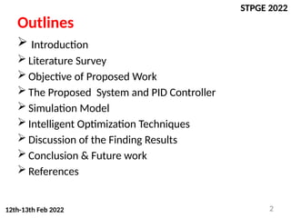 STPGE 2022
12th-13th Feb 2022
Outlines
 Introduction
 Literature Survey
 Objective of Proposed Work
 The Proposed System and PID Controller
 Simulation Model
 Intelligent Optimization Techniques
 Discussion of the Finding Results
 Conclusion & Future work
 References
2
 