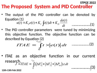 STPGE 2022
12th-13th Feb 2022
The Proposed System and PID Controller
• The output of the PID controller can be denoted by
Equation (1)
…………………(1)
• The PID controller parameters were tuned by minimizing
this objective function. The objective function can be
described by Equation (2)
………………..(2)
• ITAE as an objective function in our current
research.
……….………(3)
5
( )
( ) ( ) ( )
P I D
de t
u t K e t K e t dt K
dt
  

0
( )
sim
t
ITAE t e t dt
 

1 2
0
( ). .
sim
t
tie
J ITAE F F P t dt
      

 