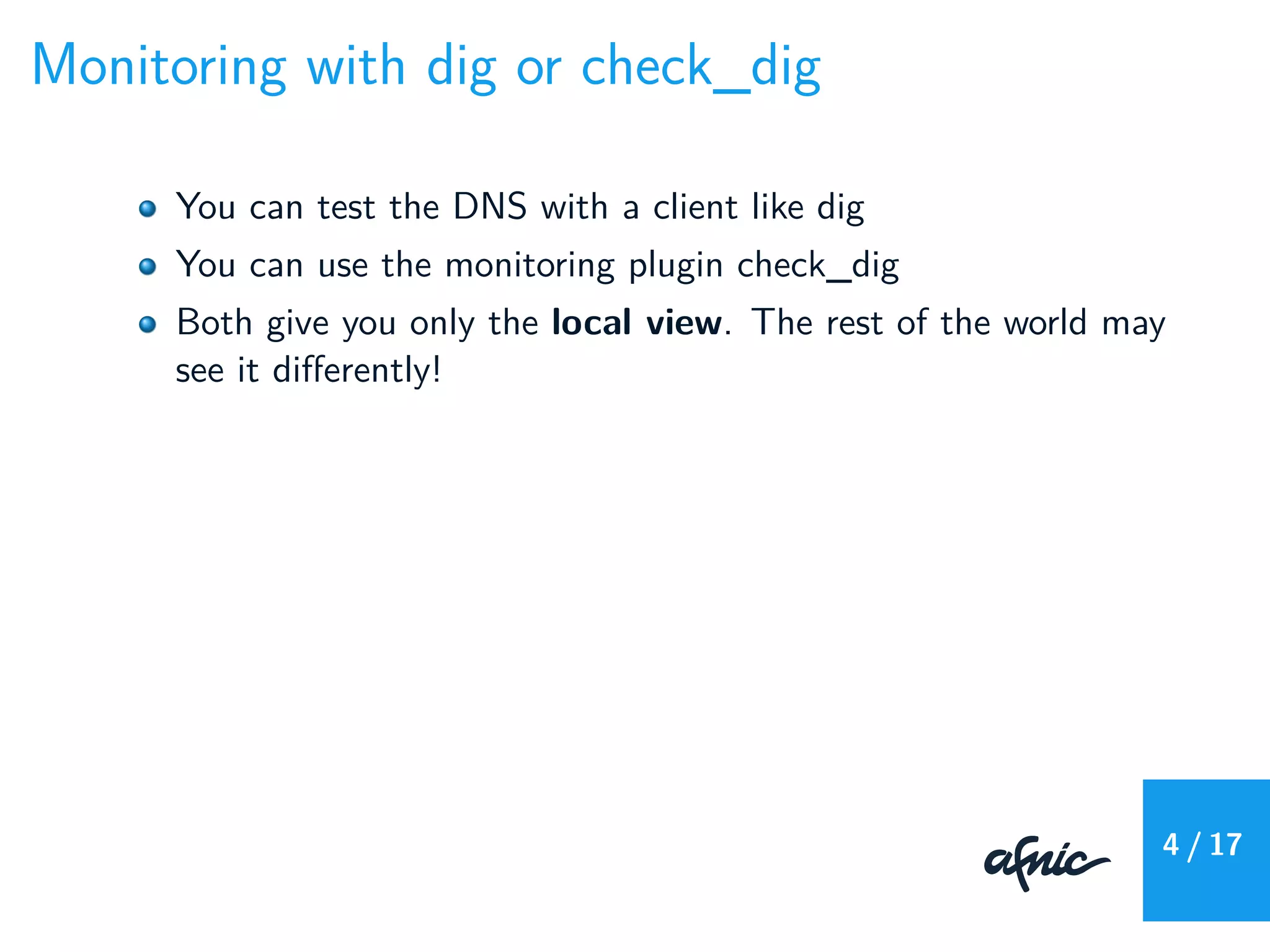 Monitoring with dig or check_dig
You can test the DNS with a client like dig
You can use the monitoring plugin check_dig
Both give you only the local view. The rest of the world may
see it diﬀerently!
4 / 17
 
