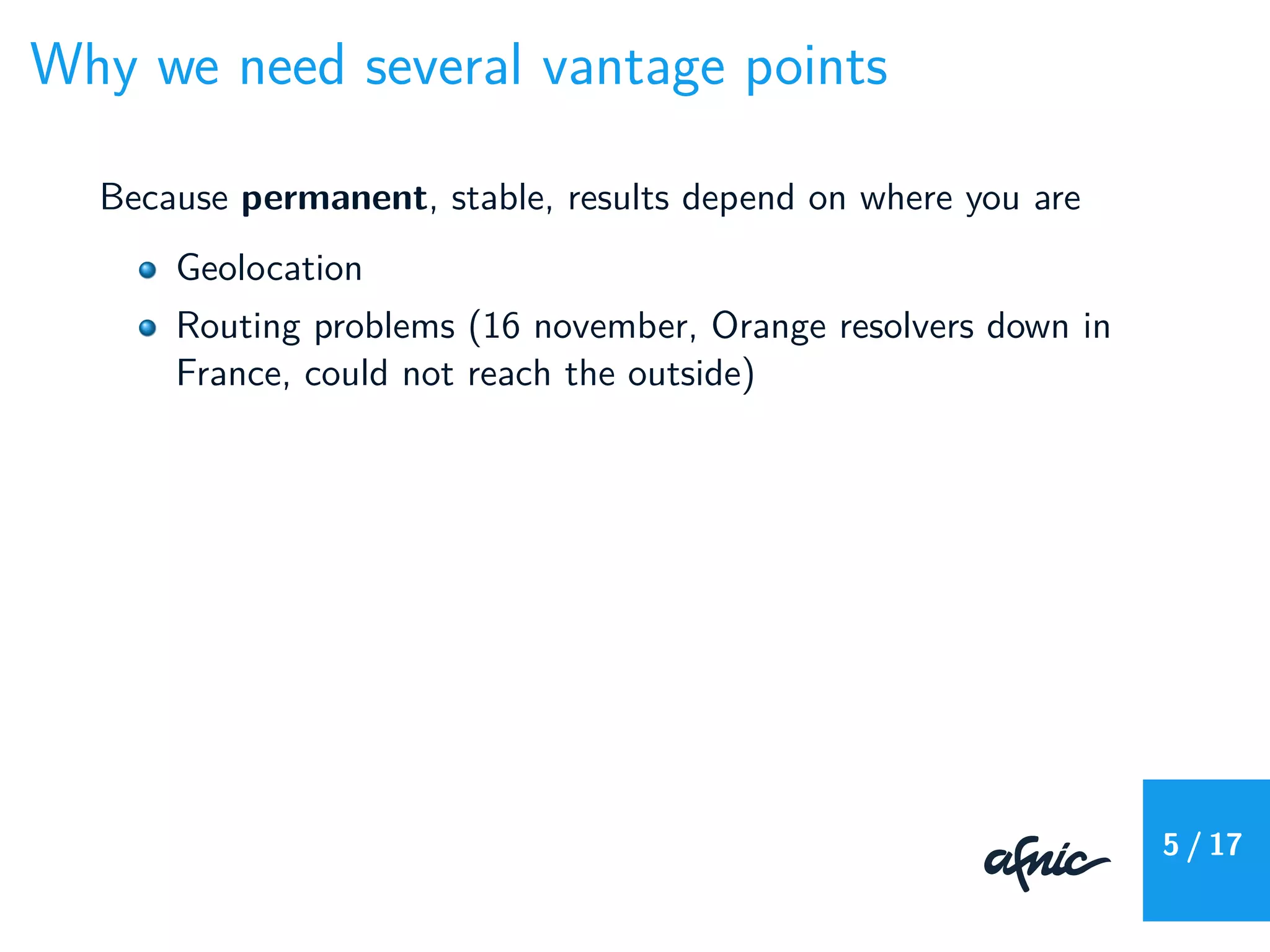 Why we need several vantage points
Because permanent, stable, results depend on where you are
Geolocation
Routing problems (16 november, Orange resolvers down in
France, could not reach the outside)
5 / 17
 
