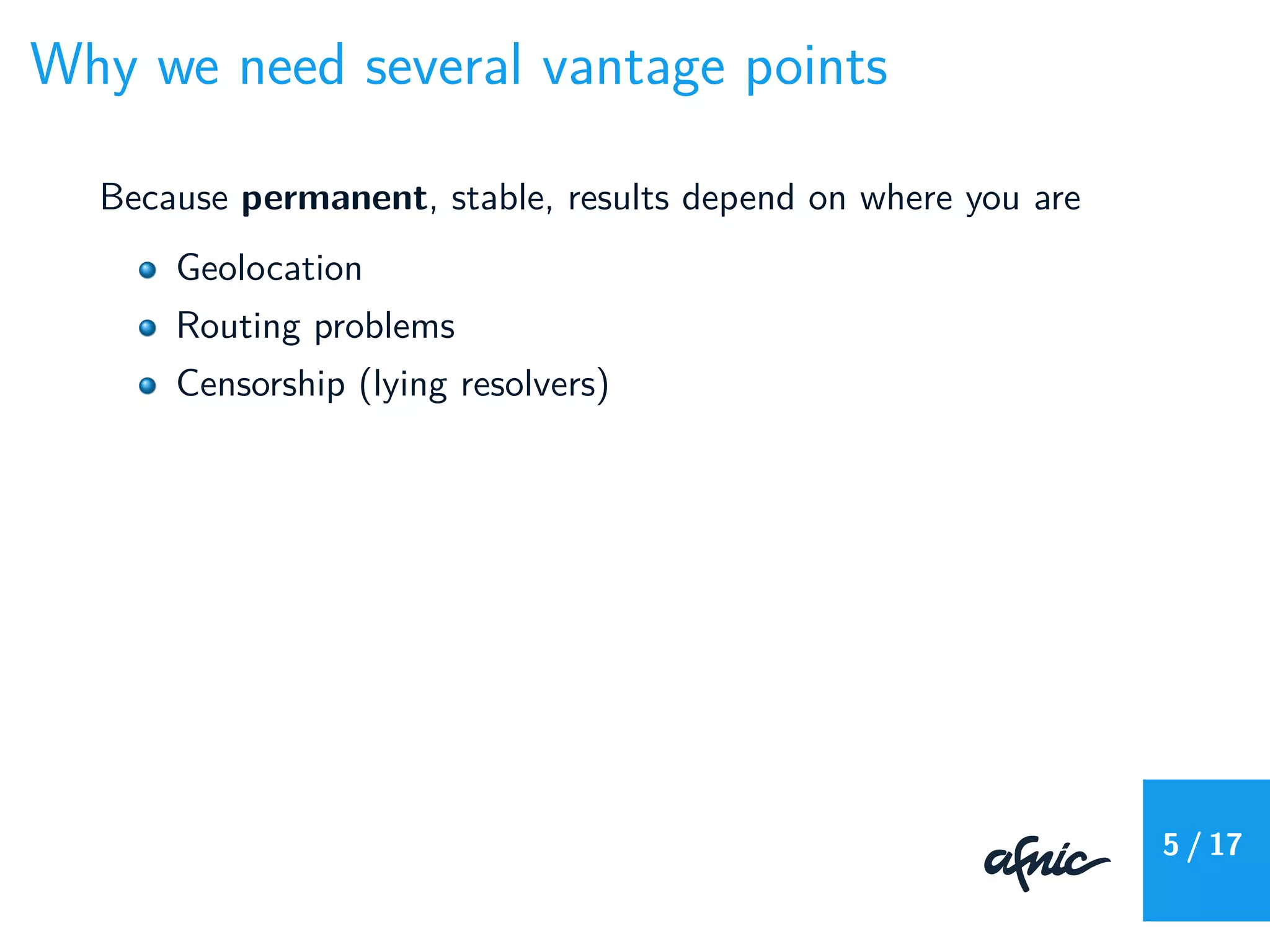 Why we need several vantage points
Because permanent, stable, results depend on where you are
Geolocation
Routing problems
Censorship (lying resolvers)
5 / 17
 