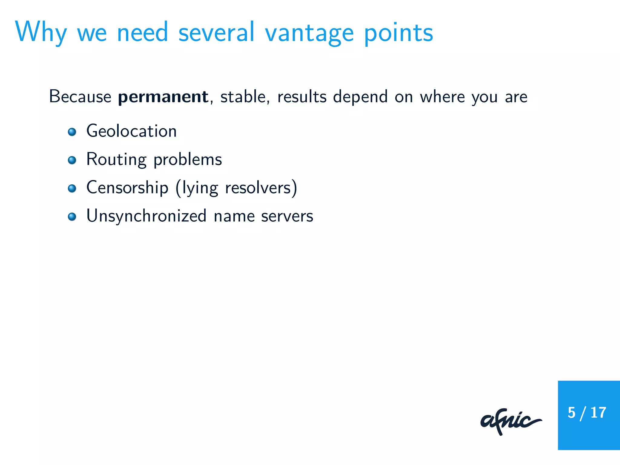 Why we need several vantage points
Because permanent, stable, results depend on where you are
Geolocation
Routing problems
Censorship (lying resolvers)
Unsynchronized name servers
5 / 17
 
