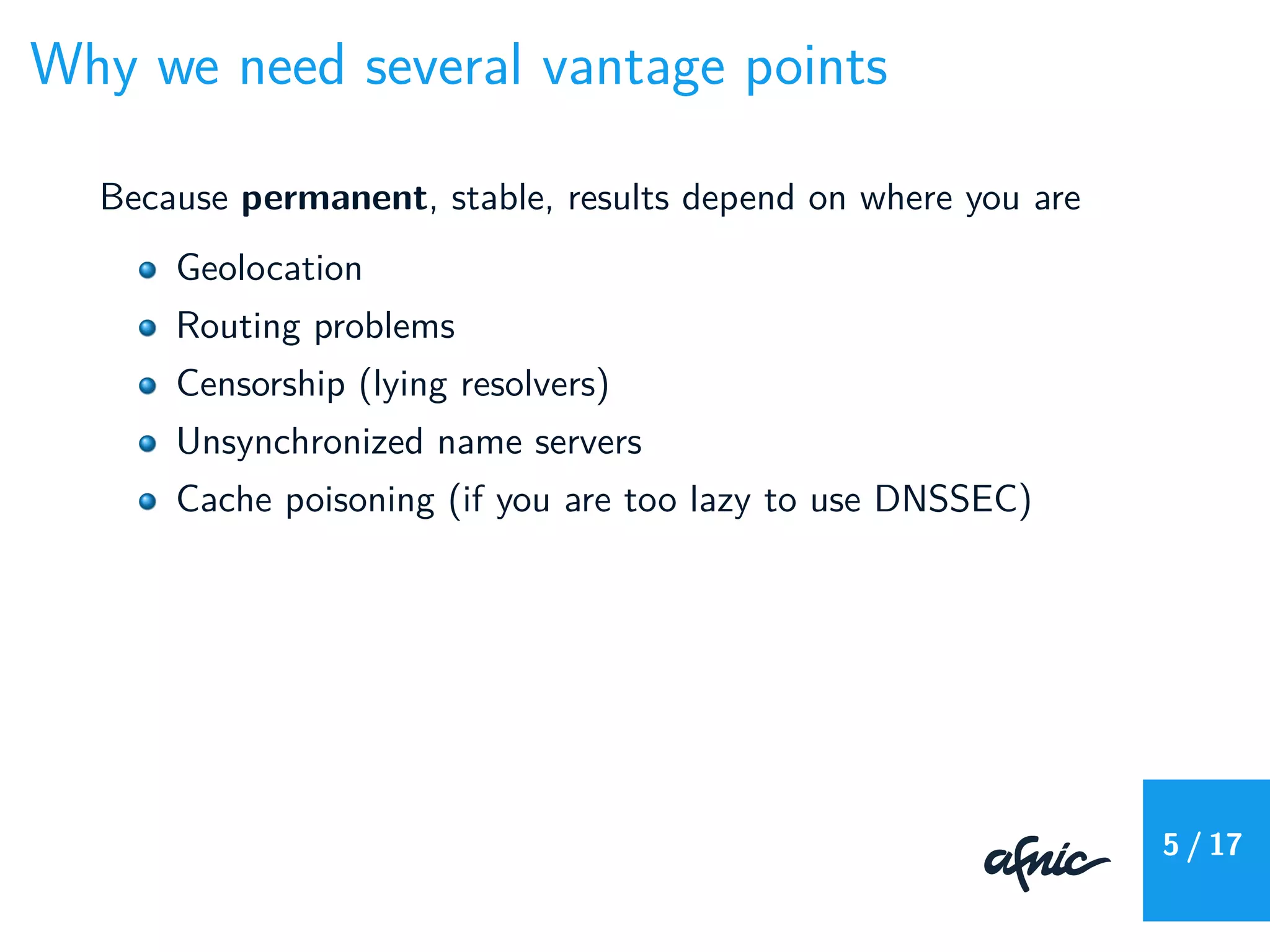 Why we need several vantage points
Because permanent, stable, results depend on where you are
Geolocation
Routing problems
Censorship (lying resolvers)
Unsynchronized name servers
Cache poisoning (if you are too lazy to use DNSSEC)
5 / 17
 