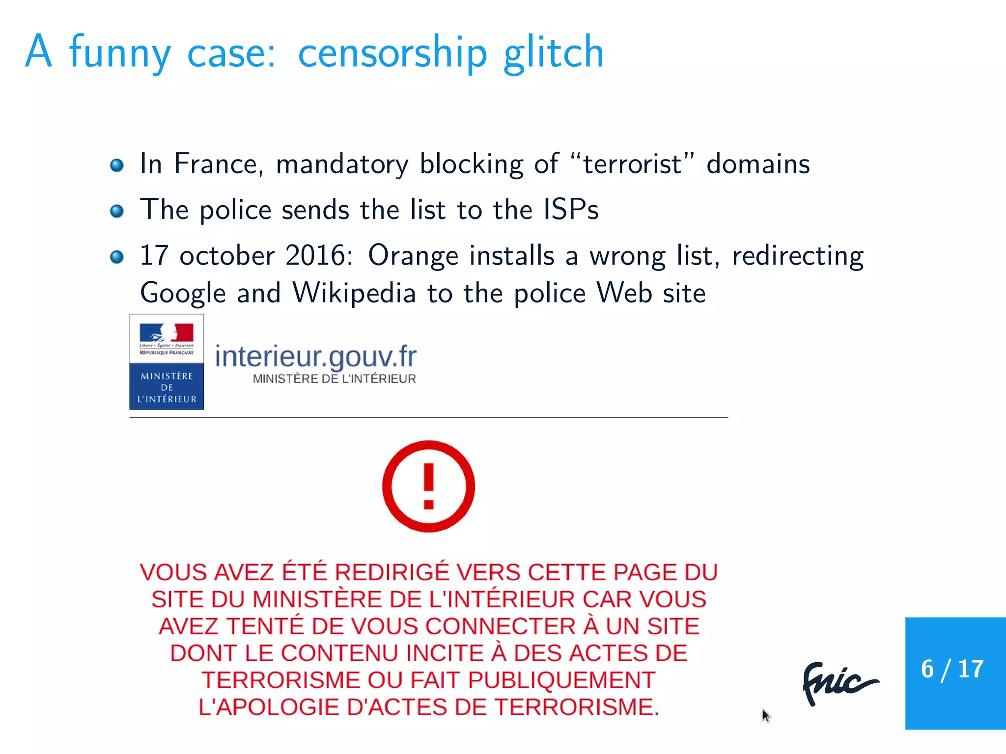 A funny case: censorship glitch
In France, mandatory blocking of “terrorist” domains
The police sends the list to the ISPs
17 october 2016: Orange installs a wrong list, redirecting
Google and Wikipedia to the police Web site
6 / 17
 