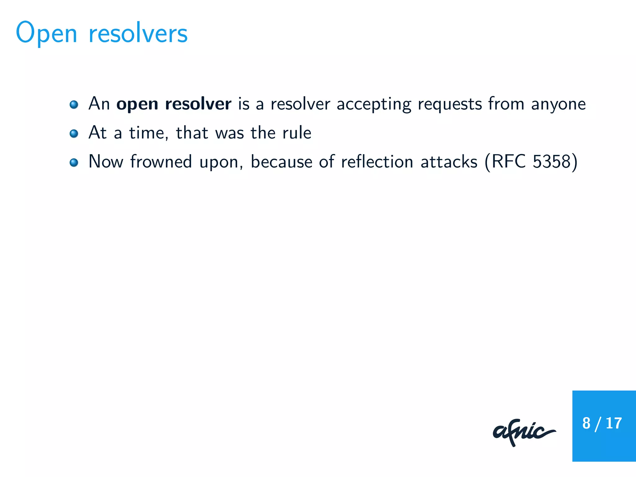 Open resolvers
An open resolver is a resolver accepting requests from anyone
At a time, that was the rule
Now frowned upon, because of reﬂection attacks (RFC 5358)
8 / 17
 