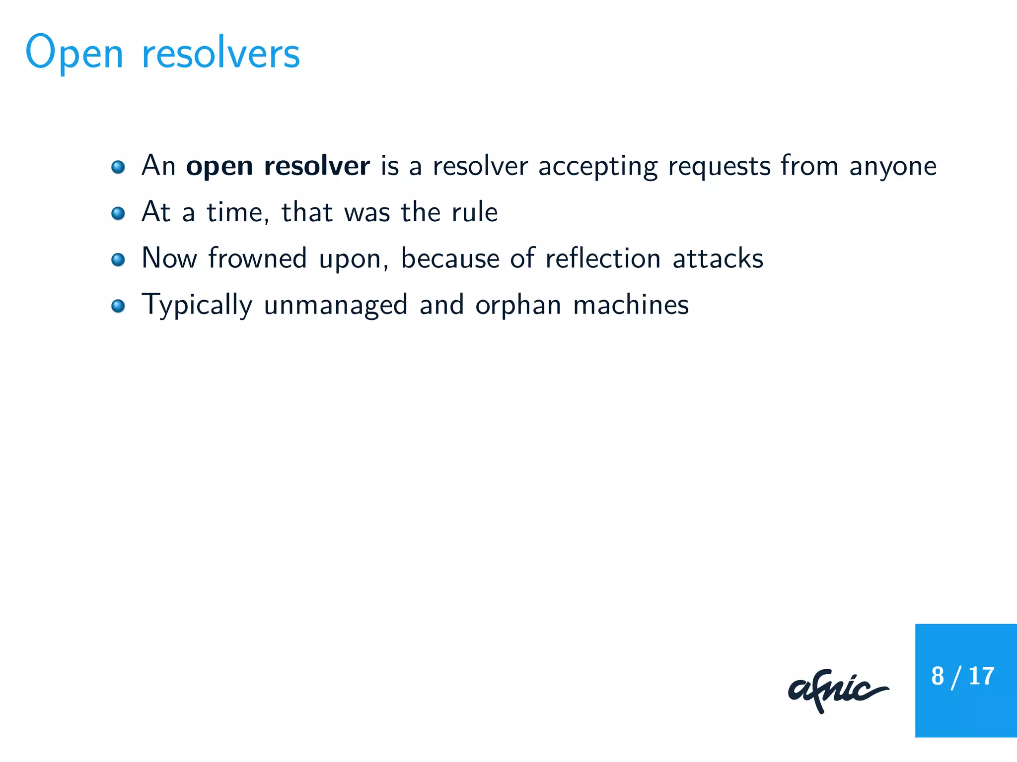 Open resolvers
An open resolver is a resolver accepting requests from anyone
At a time, that was the rule
Now frowned upon, because of reﬂection attacks
Typically unmanaged and orphan machines
8 / 17
 
