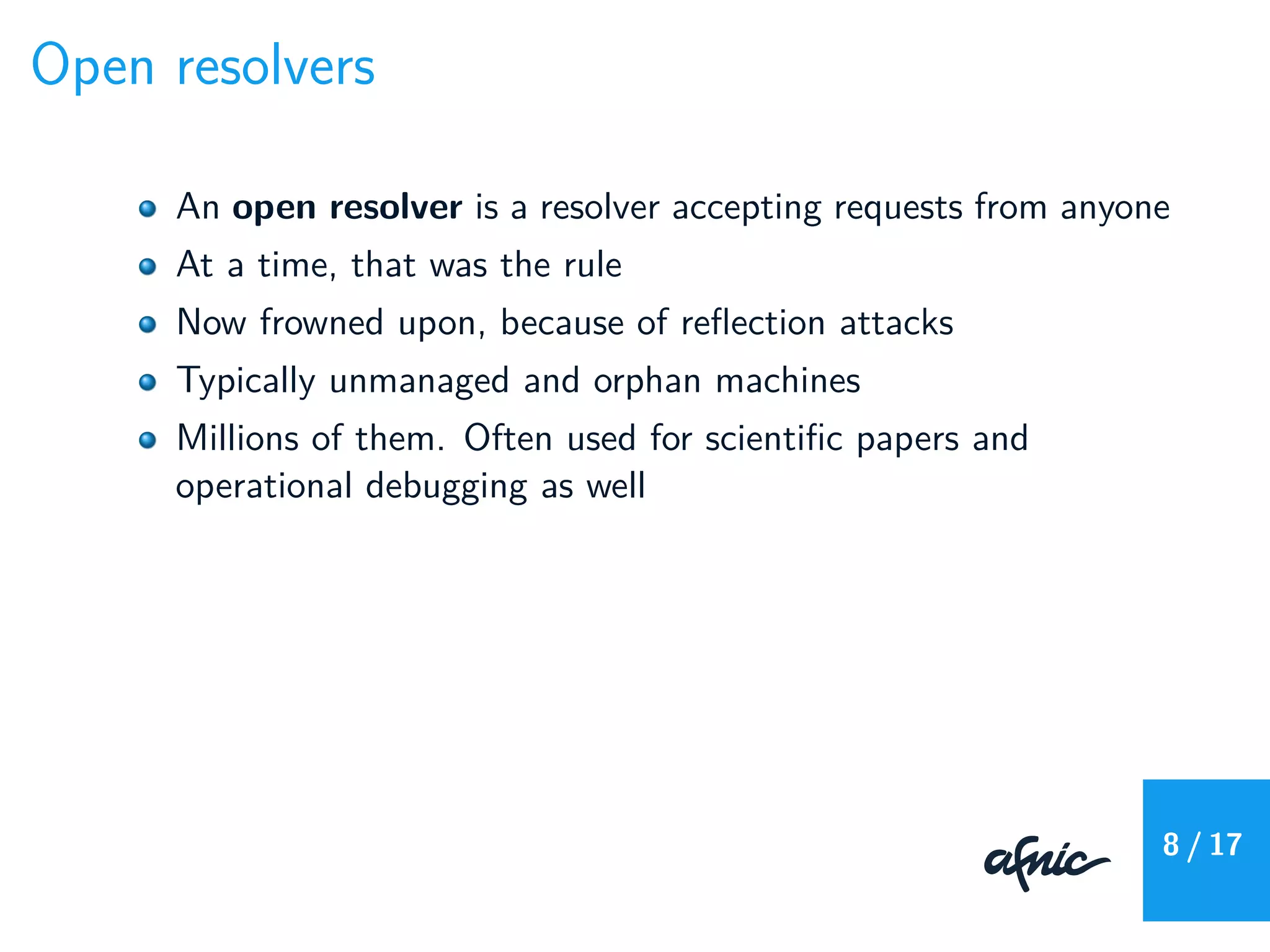 Open resolvers
An open resolver is a resolver accepting requests from anyone
At a time, that was the rule
Now frowned upon, because of reﬂection attacks
Typically unmanaged and orphan machines
Millions of them. Often used for scientiﬁc papers and
operational debugging as well
8 / 17
 