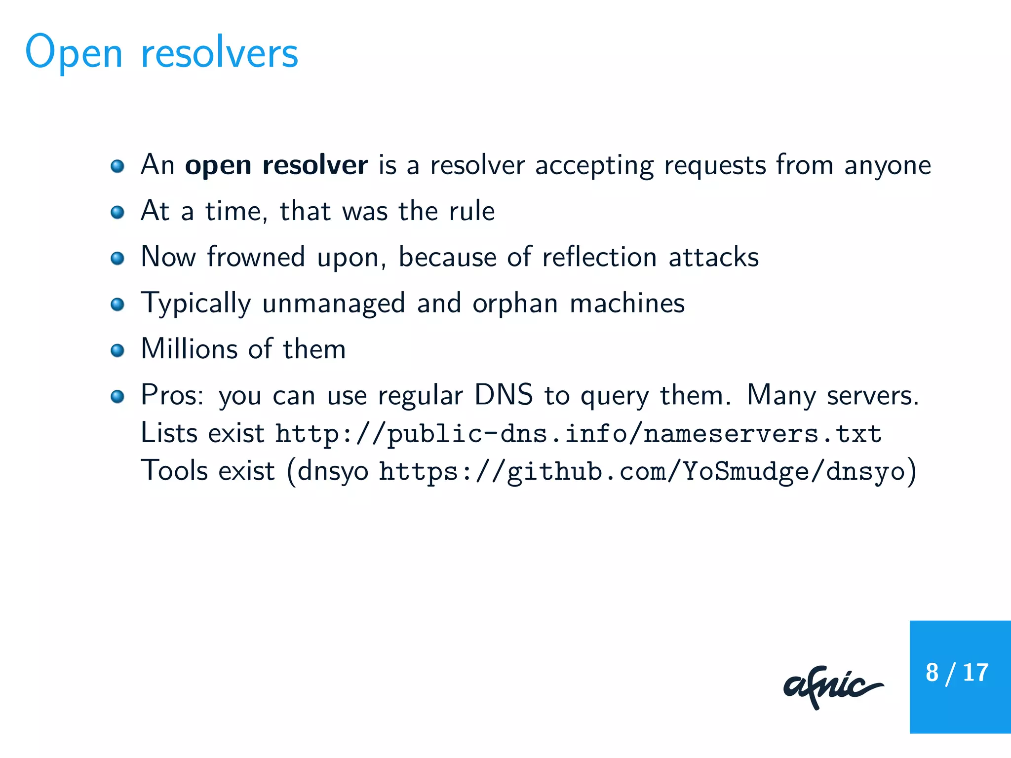 Open resolvers
An open resolver is a resolver accepting requests from anyone
At a time, that was the rule
Now frowned upon, because of reﬂection attacks
Typically unmanaged and orphan machines
Millions of them
Pros: you can use regular DNS to query them. Many servers.
Lists exist http://public-dns.info/nameservers.txt
Tools exist (dnsyo https://github.com/YoSmudge/dnsyo)
8 / 17
 