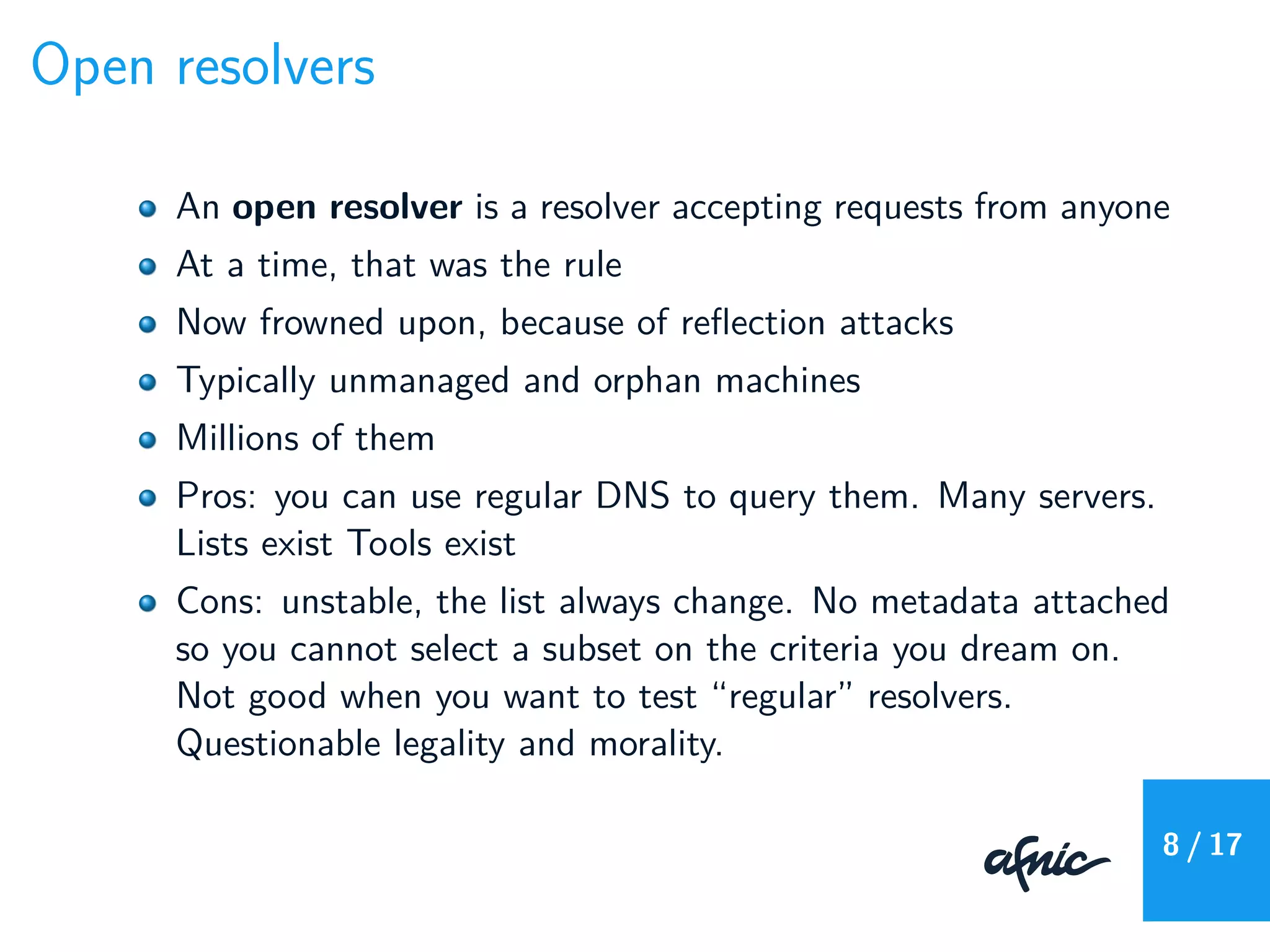 Open resolvers
An open resolver is a resolver accepting requests from anyone
At a time, that was the rule
Now frowned upon, because of reﬂection attacks
Typically unmanaged and orphan machines
Millions of them
Pros: you can use regular DNS to query them. Many servers.
Lists exist Tools exist
Cons: unstable, the list always change. No metadata attached
so you cannot select a subset on the criteria you dream on.
Not good when you want to test “regular” resolvers.
Questionable legality and morality.
8 / 17
 