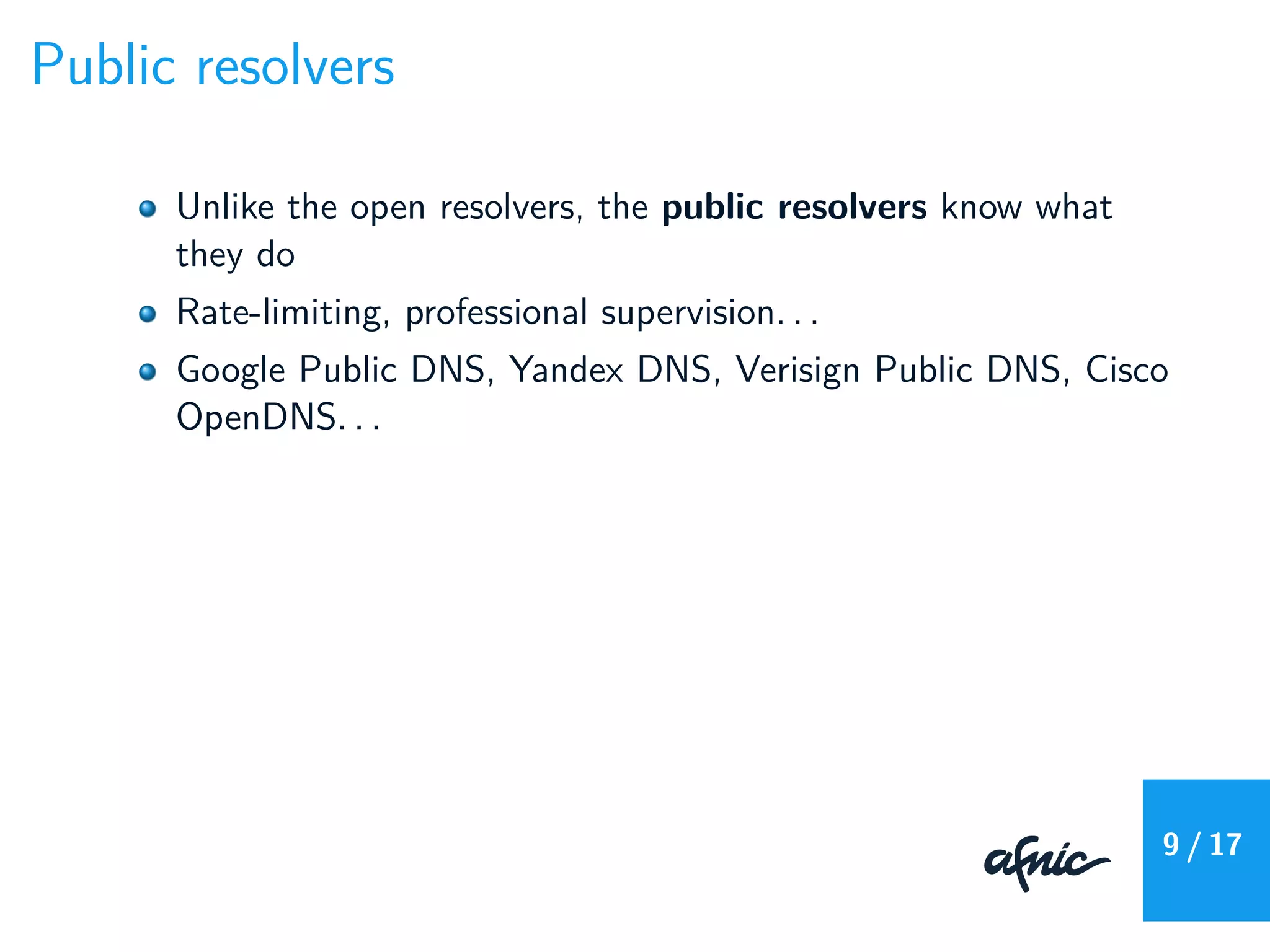 Public resolvers
Unlike the open resolvers, the public resolvers know what
they do
Rate-limiting, professional supervision. . .
Google Public DNS, Yandex DNS, Verisign Public DNS, Cisco
OpenDNS. . .
9 / 17
 