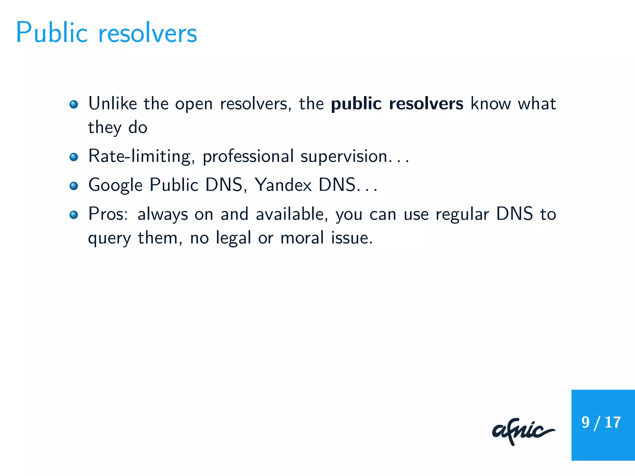 Public resolvers
Unlike the open resolvers, the public resolvers know what
they do
Rate-limiting, professional supervision. . .
Google Public DNS, Yandex DNS. . .
Pros: always on and available, you can use regular DNS to
query them, no legal or moral issue.
9 / 17
 