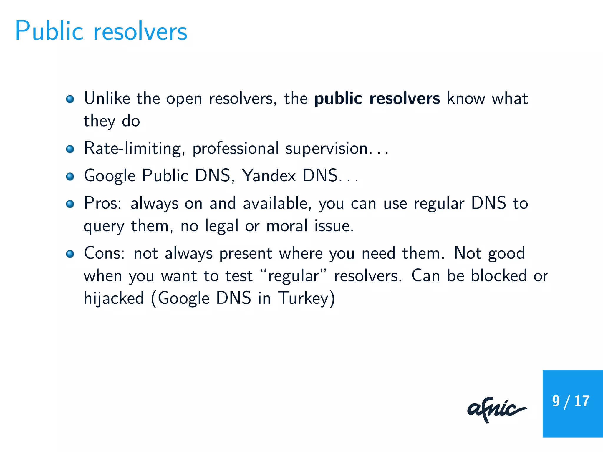Public resolvers
Unlike the open resolvers, the public resolvers know what
they do
Rate-limiting, professional supervision. . .
Google Public DNS, Yandex DNS. . .
Pros: always on and available, you can use regular DNS to
query them, no legal or moral issue.
Cons: not always present where you need them. Not good
when you want to test “regular” resolvers. Can be blocked or
hijacked (Google DNS in Turkey)
9 / 17
 