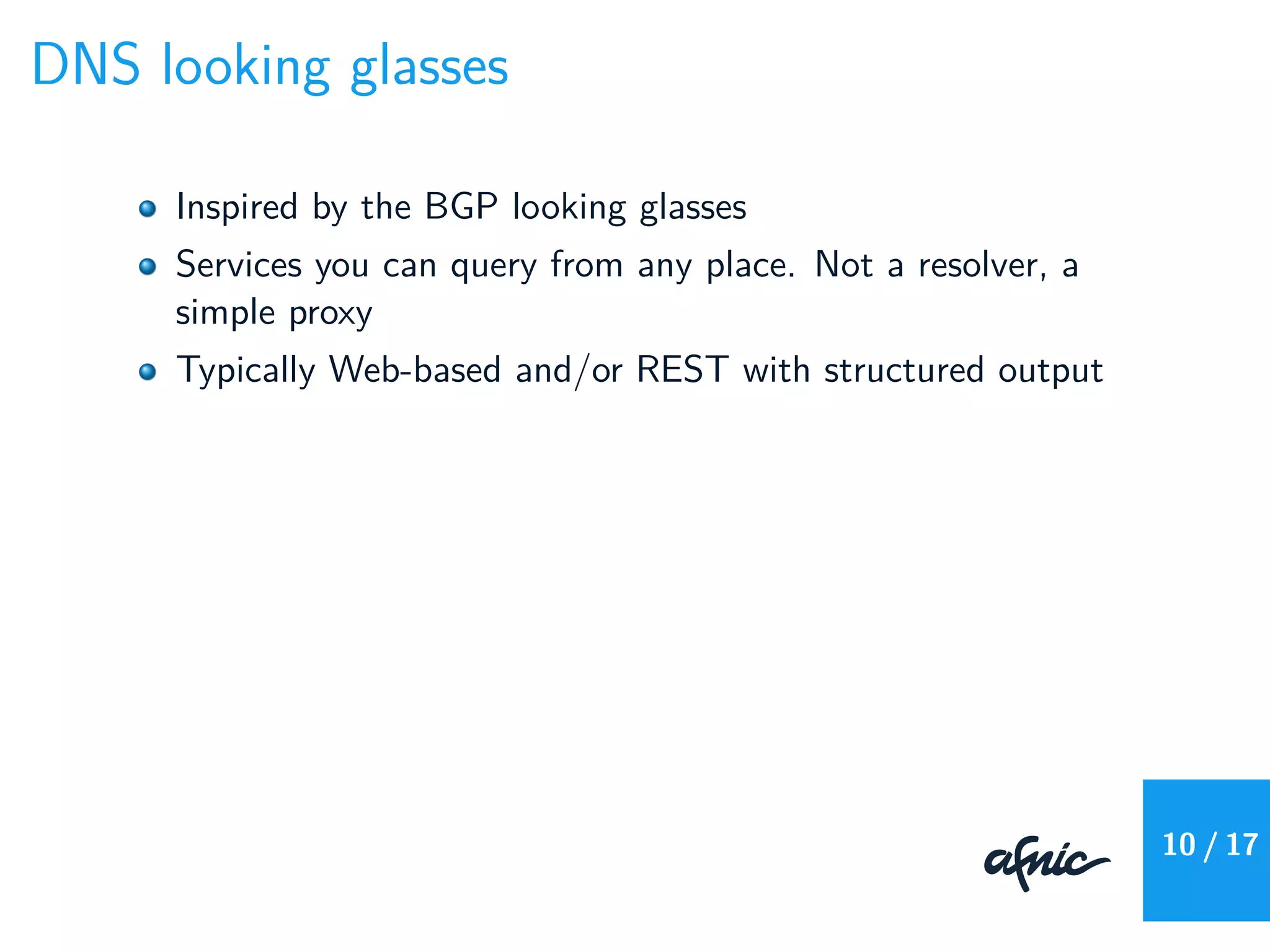 DNS looking glasses
Inspired by the BGP looking glasses
Services you can query from any place. Not a resolver, a
simple proxy
Typically Web-based and/or REST with structured output
10 / 17
 
