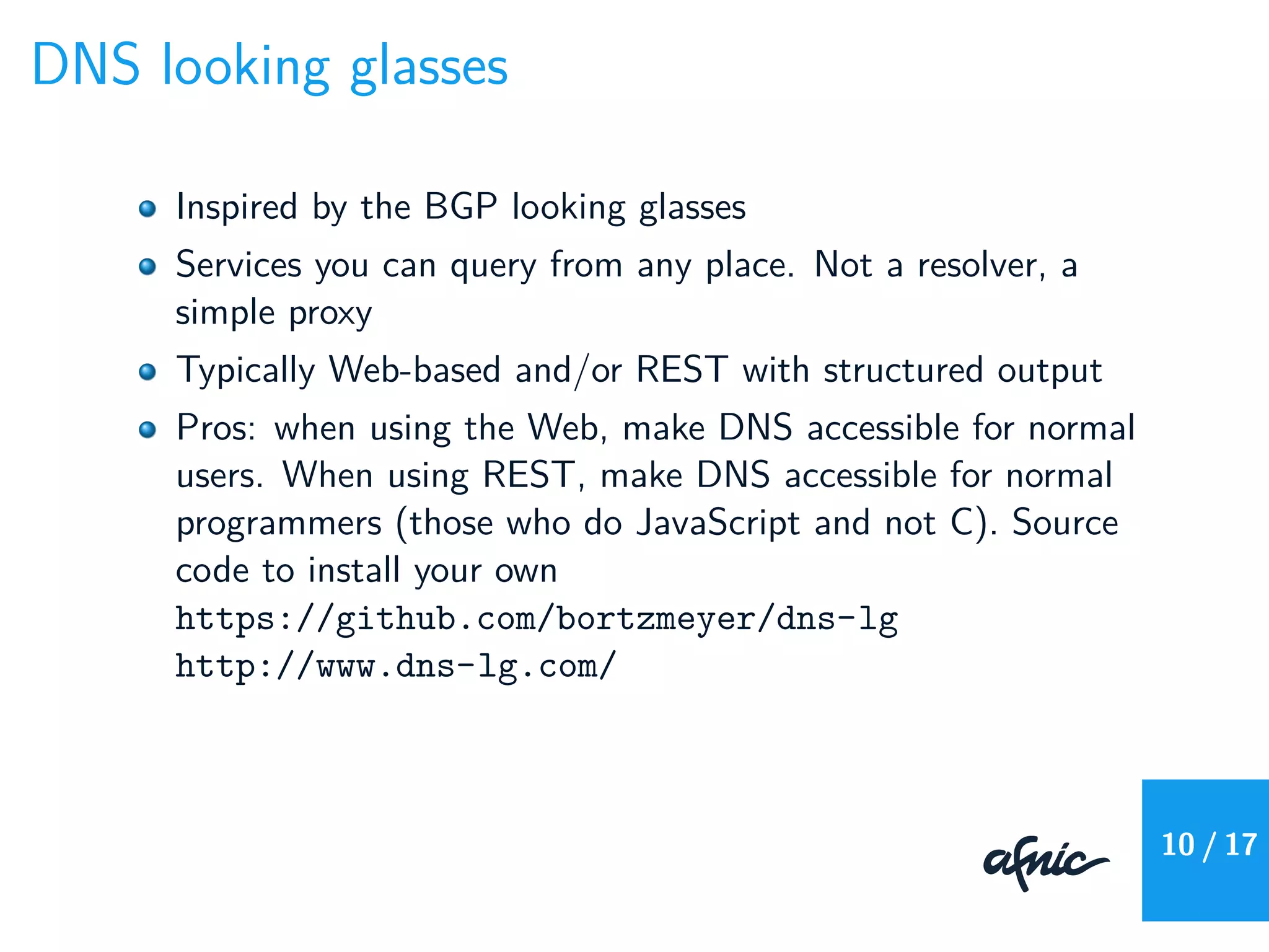 DNS looking glasses
Inspired by the BGP looking glasses
Services you can query from any place. Not a resolver, a
simple proxy
Typically Web-based and/or REST with structured output
Pros: when using the Web, make DNS accessible for normal
users. When using REST, make DNS accessible for normal
programmers (those who do JavaScript and not C). Source
code to install your own
https://github.com/bortzmeyer/dns-lg
http://www.dns-lg.com/
10 / 17
 