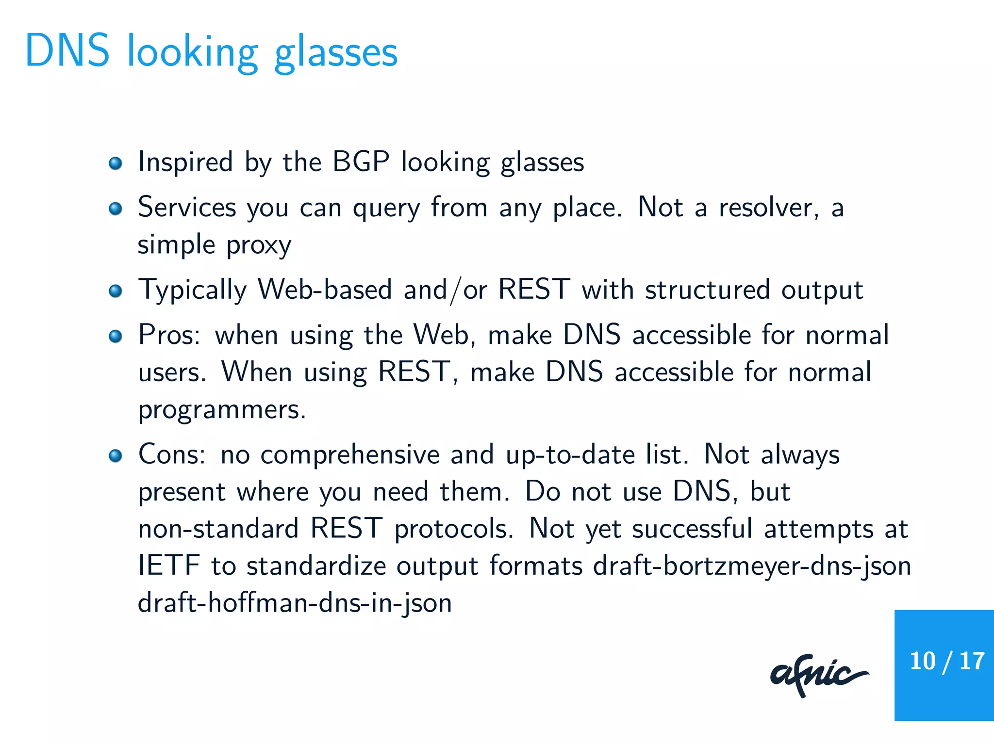 DNS looking glasses
Inspired by the BGP looking glasses
Services you can query from any place. Not a resolver, a
simple proxy
Typically Web-based and/or REST with structured output
Pros: when using the Web, make DNS accessible for normal
users. When using REST, make DNS accessible for normal
programmers.
Cons: no comprehensive and up-to-date list. Not always
present where you need them. Do not use DNS, but
non-standard REST protocols. Not yet successful attempts at
IETF to standardize output formats draft-bortzmeyer-dns-json
draft-hoﬀman-dns-in-json
10 / 17
 