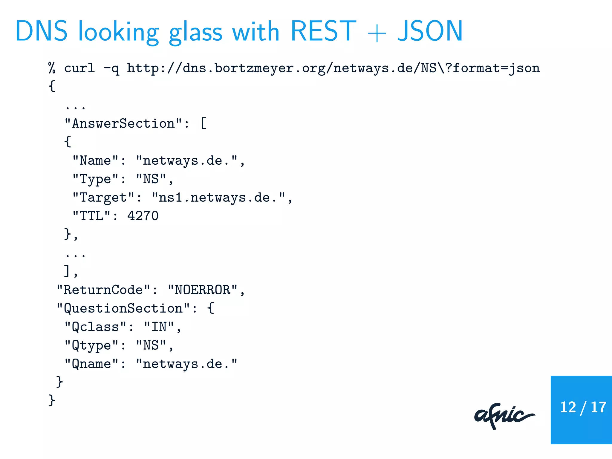 DNS looking glass with REST + JSON
% curl -q http://dns.bortzmeyer.org/netways.de/NS?format=json
{
...
"AnswerSection": [
{
"Name": "netways.de.",
"Type": "NS",
"Target": "ns1.netways.de.",
"TTL": 4270
},
...
],
"ReturnCode": "NOERROR",
"QuestionSection": {
"Qclass": "IN",
"Qtype": "NS",
"Qname": "netways.de."
}
} 12 / 17
 