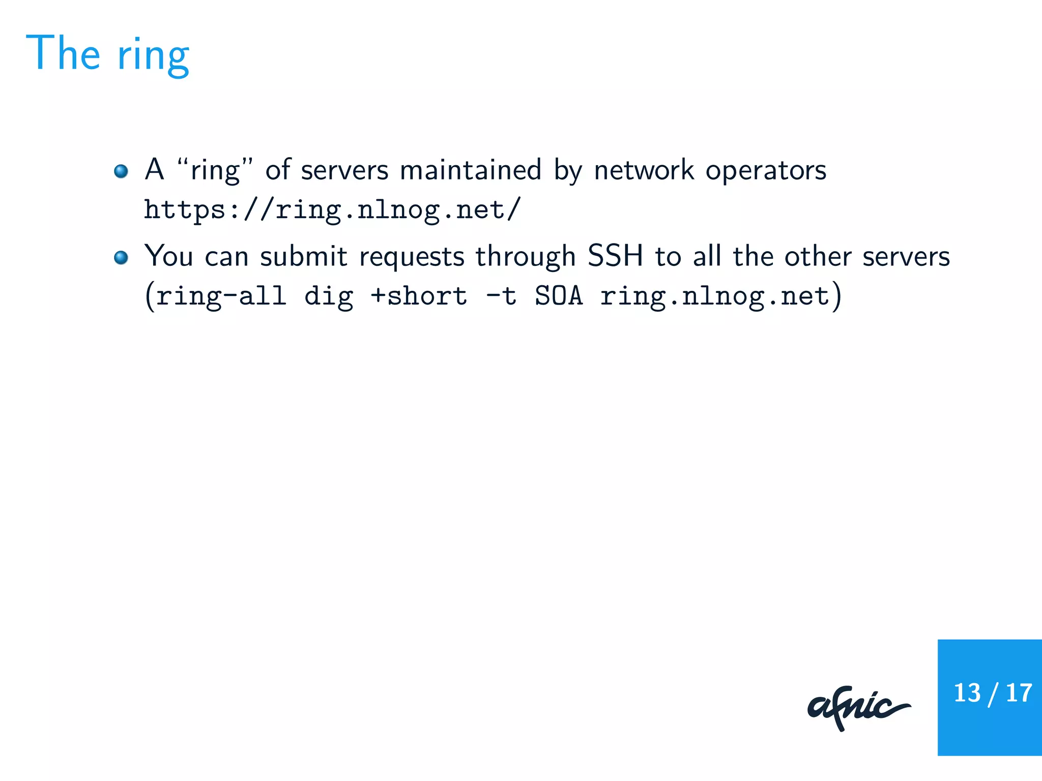 The ring
A “ring” of servers maintained by network operators
https://ring.nlnog.net/
You can submit requests through SSH to all the other servers
(ring-all dig +short -t SOA ring.nlnog.net)
13 / 17
 