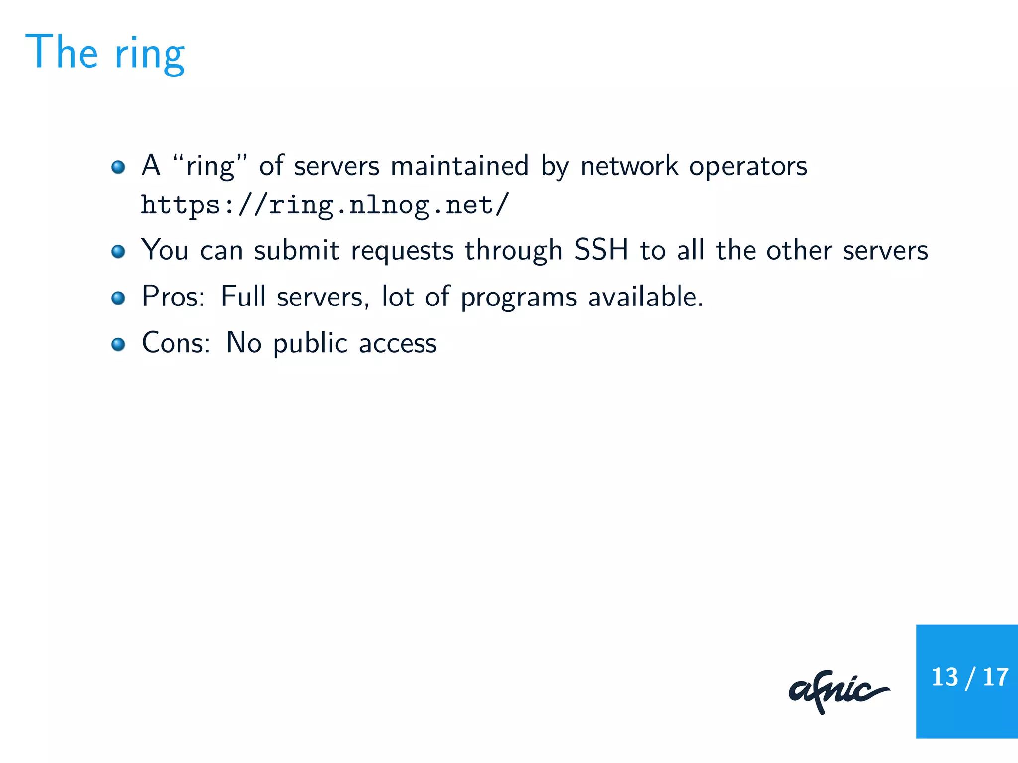 The ring
A “ring” of servers maintained by network operators
https://ring.nlnog.net/
You can submit requests through SSH to all the other servers
Pros: Full servers, lot of programs available.
Cons: No public access
13 / 17
 