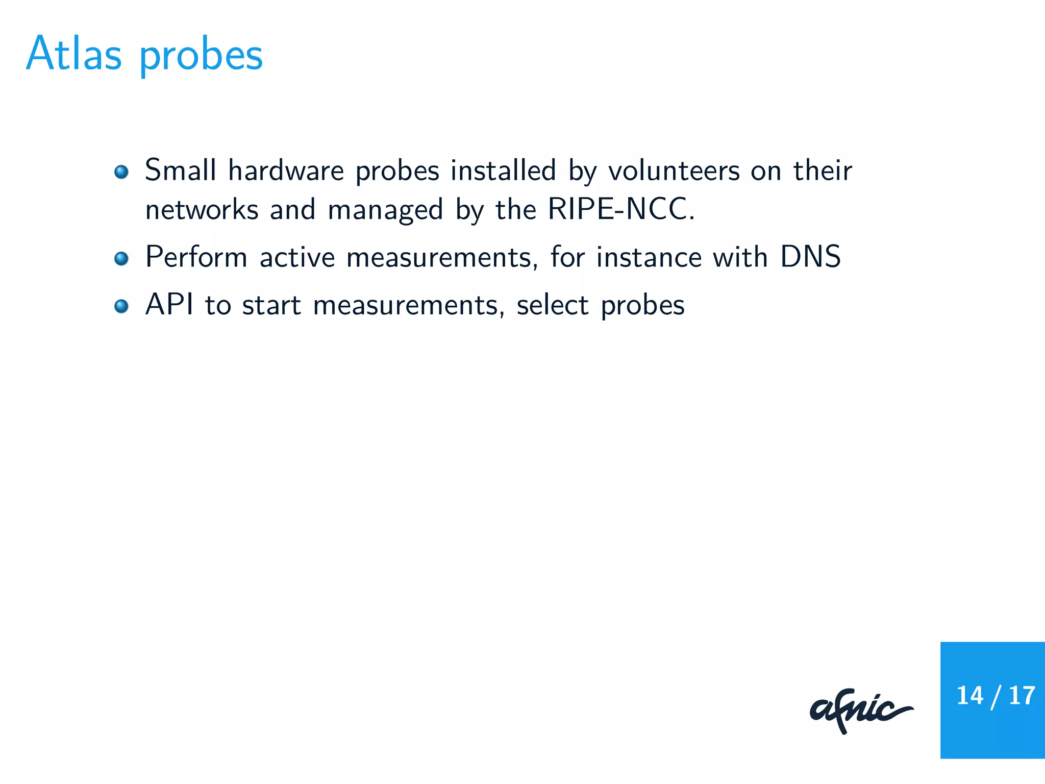 Atlas probes
Small hardware probes installed by volunteers on their
networks and managed by the RIPE-NCC.
Perform active measurements, for instance with DNS
API to start measurements, select probes
14 / 17
 