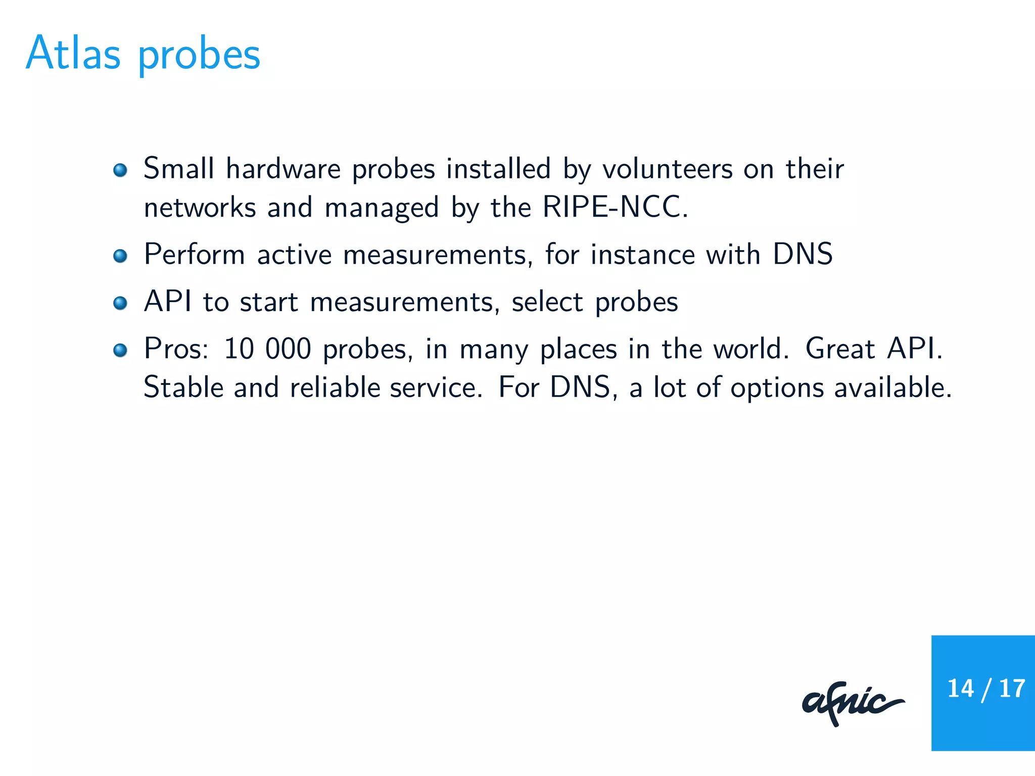 Atlas probes
Small hardware probes installed by volunteers on their
networks and managed by the RIPE-NCC.
Perform active measurements, for instance with DNS
API to start measurements, select probes
Pros: 10 000 probes, in many places in the world. Great API.
Stable and reliable service. For DNS, a lot of options available.
14 / 17
 