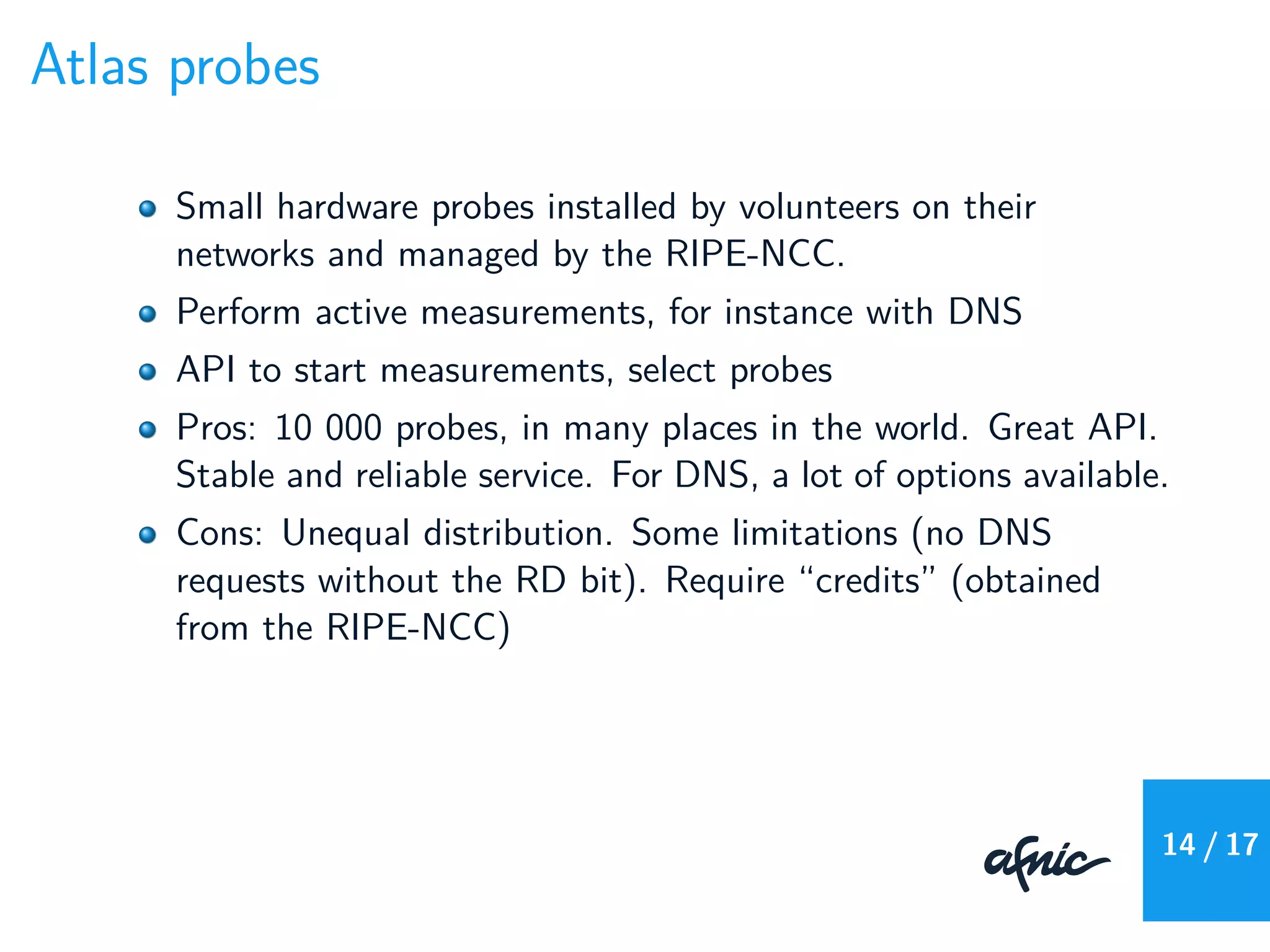 Atlas probes
Small hardware probes installed by volunteers on their
networks and managed by the RIPE-NCC.
Perform active measurements, for instance with DNS
API to start measurements, select probes
Pros: 10 000 probes, in many places in the world. Great API.
Stable and reliable service. For DNS, a lot of options available.
Cons: Unequal distribution. Some limitations (no DNS
requests without the RD bit). Require “credits” (obtained
from the RIPE-NCC)
14 / 17
 