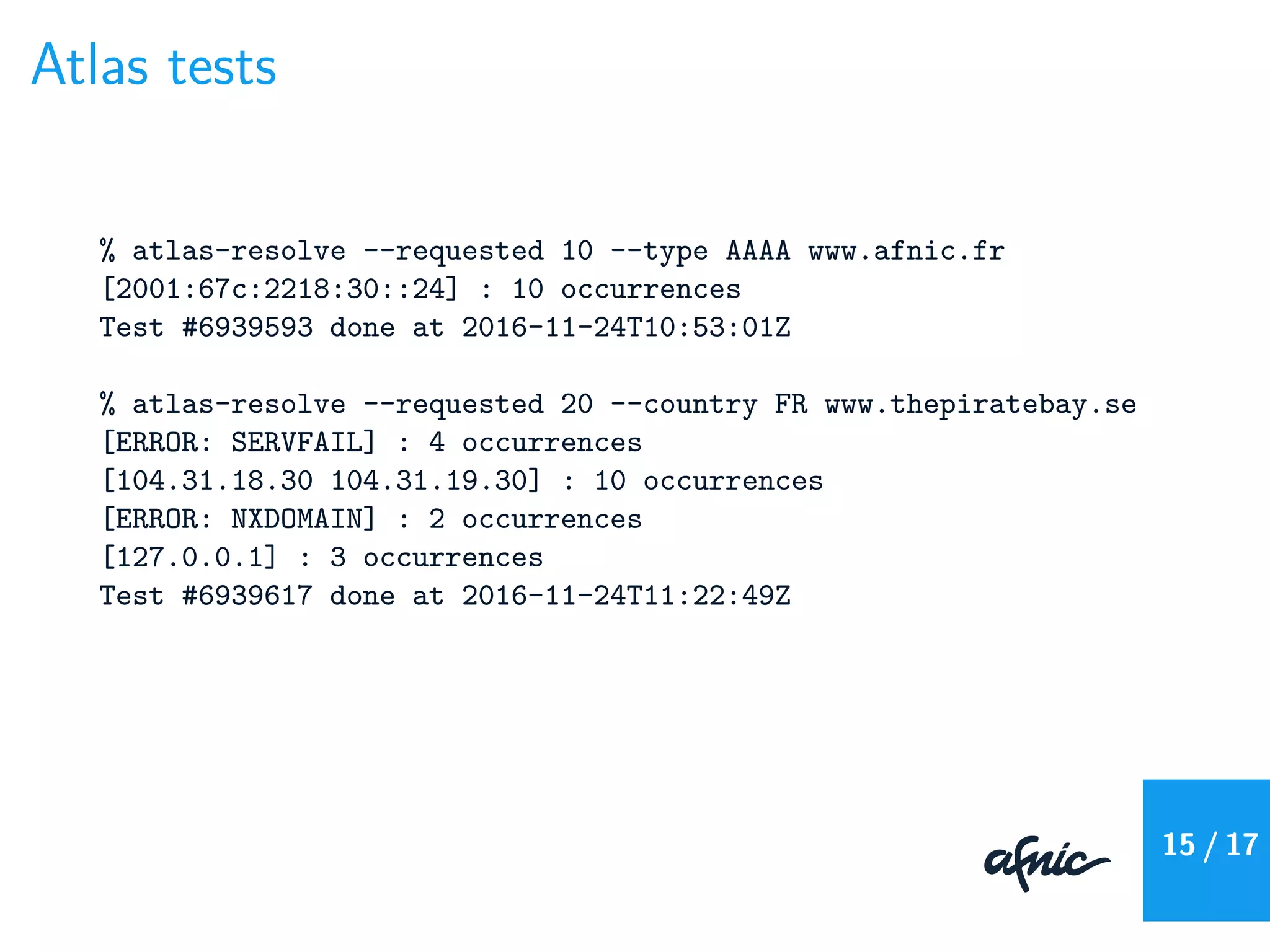 Atlas tests
% atlas-resolve --requested 10 --type AAAA www.afnic.fr
[2001:67c:2218:30::24] : 10 occurrences
Test #6939593 done at 2016-11-24T10:53:01Z
% atlas-resolve --requested 20 --country FR www.thepiratebay.se
[ERROR: SERVFAIL] : 4 occurrences
[104.31.18.30 104.31.19.30] : 10 occurrences
[ERROR: NXDOMAIN] : 2 occurrences
[127.0.0.1] : 3 occurrences
Test #6939617 done at 2016-11-24T11:22:49Z
15 / 17
 