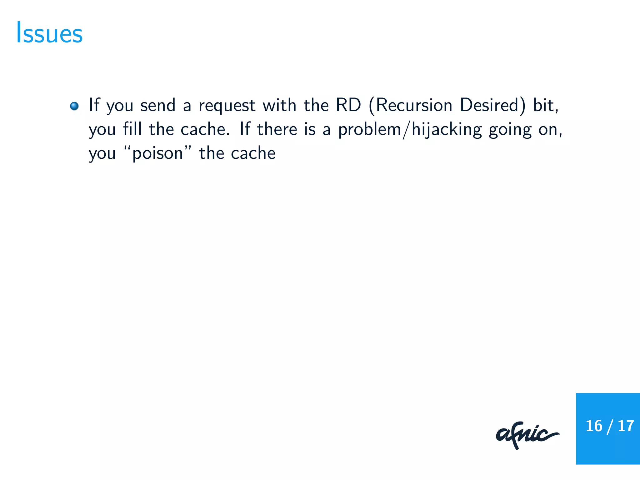 Issues
If you send a request with the RD (Recursion Desired) bit,
you ﬁll the cache. If there is a problem/hijacking going on,
you “poison” the cache
16 / 17
 