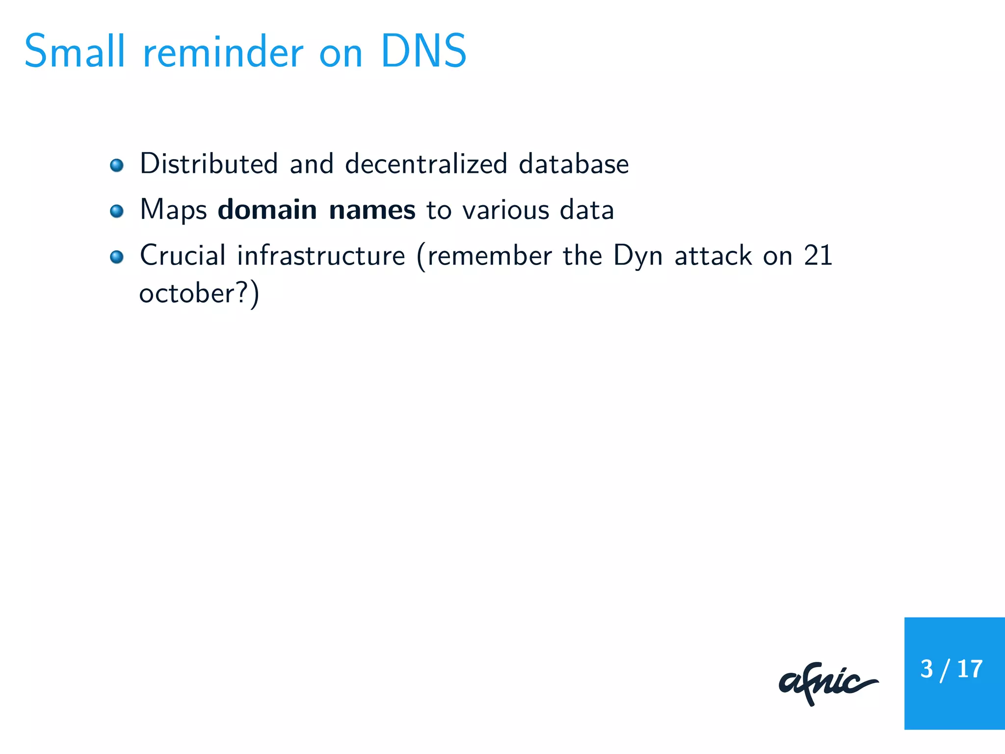 Small reminder on DNS
Distributed and decentralized database
Maps domain names to various data
Crucial infrastructure (remember the Dyn attack on 21
october?)
3 / 17
 