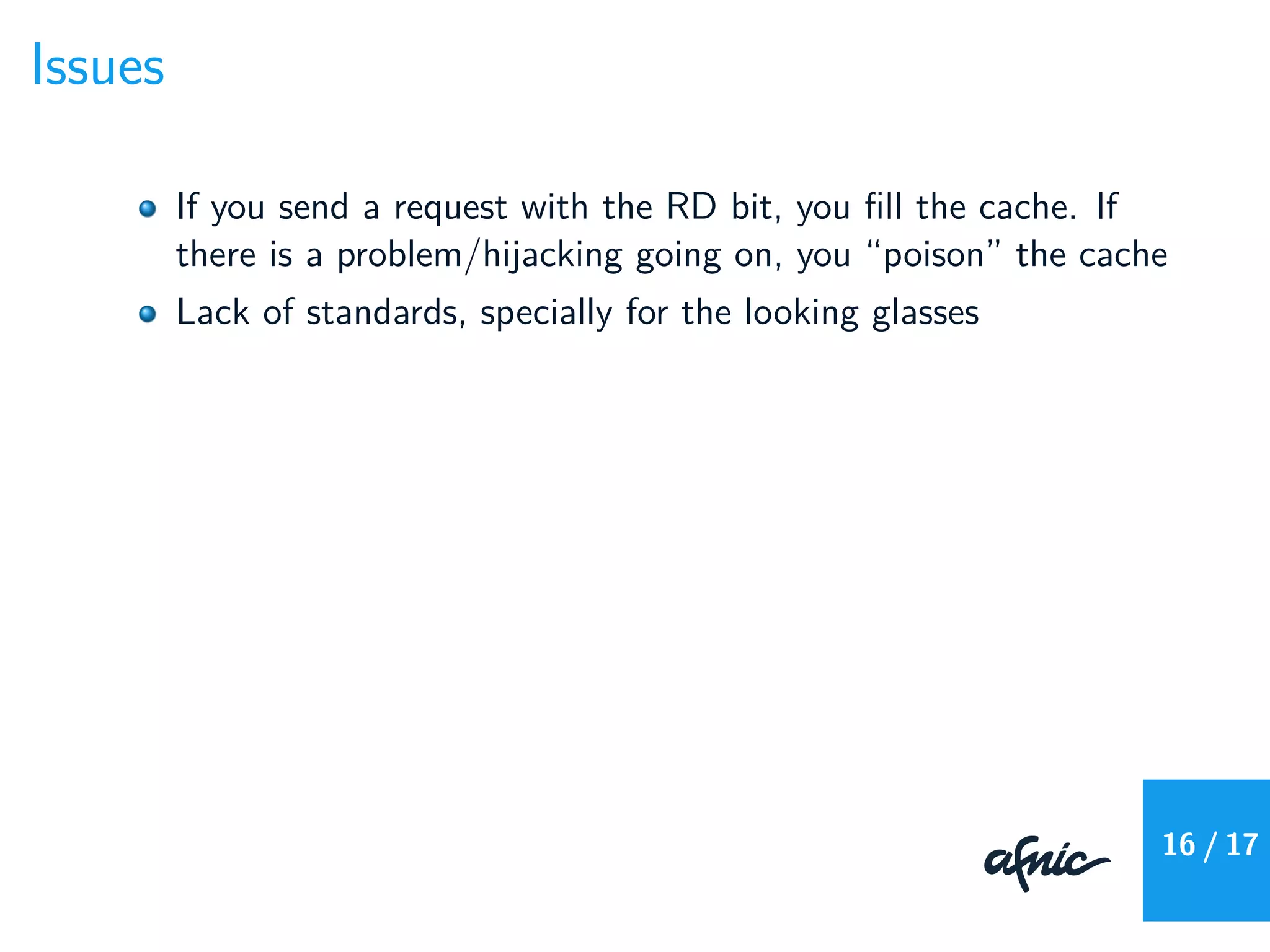 Issues
If you send a request with the RD bit, you ﬁll the cache. If
there is a problem/hijacking going on, you “poison” the cache
Lack of standards, specially for the looking glasses
16 / 17
 