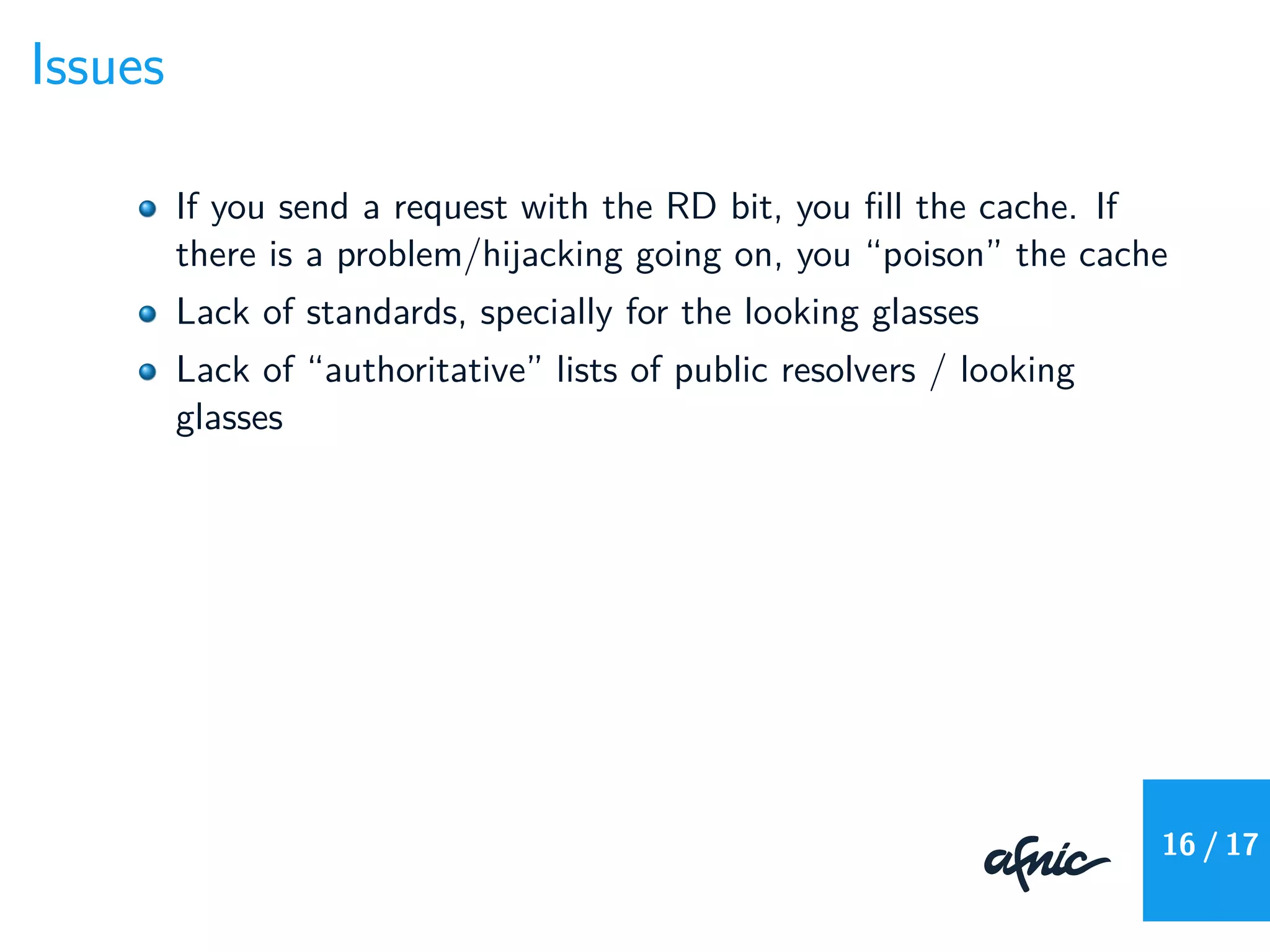 Issues
If you send a request with the RD bit, you ﬁll the cache. If
there is a problem/hijacking going on, you “poison” the cache
Lack of standards, specially for the looking glasses
Lack of “authoritative” lists of public resolvers / looking
glasses
16 / 17
 